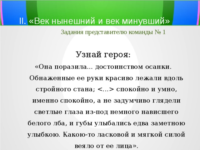 II. «Век нынешний и век минувший»   Задания представителю команды № 1 Узнай героя: «Она поразила... достоинством осанки. Обнаженные ее руки красиво лежали вдоль стройного стана;  спокойно и умно, именно спокойно, а не задумчиво глядели светлые глаза из-под немного нависшего белого лба, и губы улыбались едва заметною улыбкою. Какою-то ласковой и мягкой силой веяло от ее лица». 