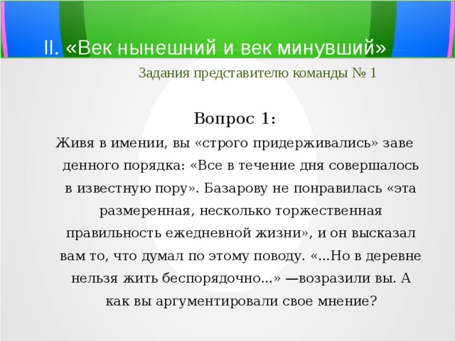 II. «Век нынешний и век минувший»   Задания представителю команды № 1 Вопрос 1: Живя в имении, вы «строго придерживались» заве­денного порядка: «Все в течение дня совершалось в известную пору». Базарову не понравилась «эта размеренная, несколько торжественная правильность ежедневной жизни», и он высказал вам то, что думал по этому поводу. «...Но в деревне нельзя жить беспорядочно...» —возразили вы. А как вы аргументировали свое мнение? 