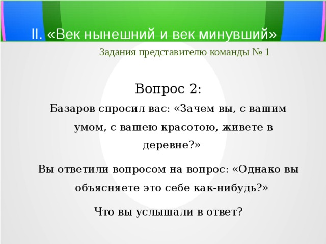 II. «Век нынешний и век минувший»   Задания представителю команды № 1 Вопрос 2: Базаров спросил вас: «Зачем вы, с вашим умом, с вашею красотою, живете в деревне?» Вы ответили вопросом на вопрос: «Однако вы объясняете это себе как-нибудь?» Что вы услышали в ответ? 