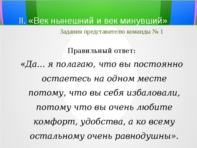 II. «Век нынешний и век минувший»   Задания представителю команды № 1 Правильный ответ: « Да... я полагаю,  что вы постоянно остаетесь на одном месте потому, что вы себя избаловали, потому что вы очень любите комфорт, удобства, а ко всему остальному очень равнодушны ». 