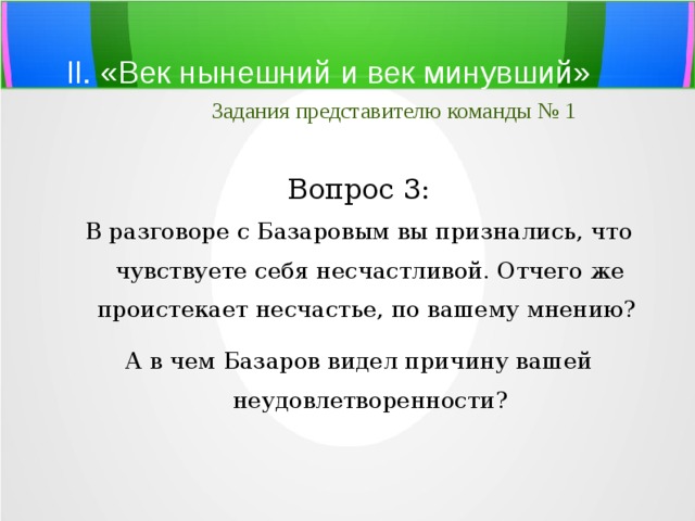 II. «Век нынешний и век минувший»   Задания представителю команды № 1 Вопрос 3: В разговоре с Базаровым вы признались, что чувствуете себя несчастливой. Отчего же проистекает несчастье, по вашему мнению? А в чем Базаров видел причину вашей неудовлетворенности? 