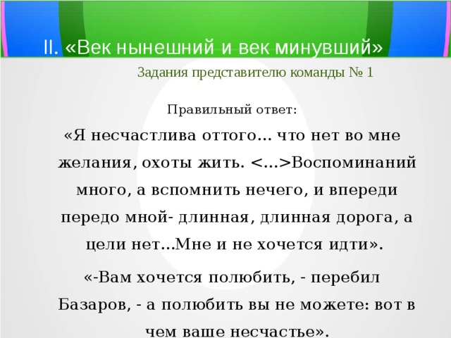 II. «Век нынешний и век минувший»   Задания представителю команды № 1 Правильный ответ: «Я несчастлива оттого... что нет во мне желания, охоты жить. Воспоминаний много, а вспомнить нечего, и впереди передо мной- длинная, длинная дорога, а цели нет...Мне и не хочется идти». «-Вам хочется полюбить, - перебил Базаров, - а полюбить вы не можете: вот в чем ваше несчастье». 