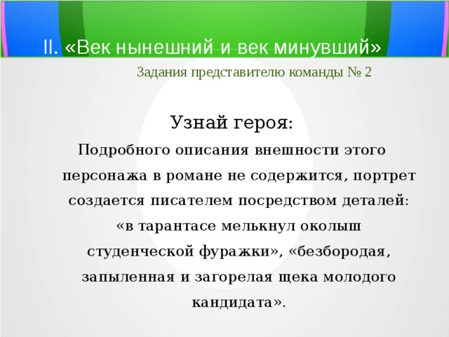 II. «Век нынешний и век минувший»   Задания представителю команды № 2 Узнай героя: Подробного описания внешности этого персонажа в романе не содержится, портрет создается писателем посредством деталей: «в тарантасе мелькнул околыш студенческой фуражки», «безбородая, запыленная и загорелая щека молодого кандидата». 