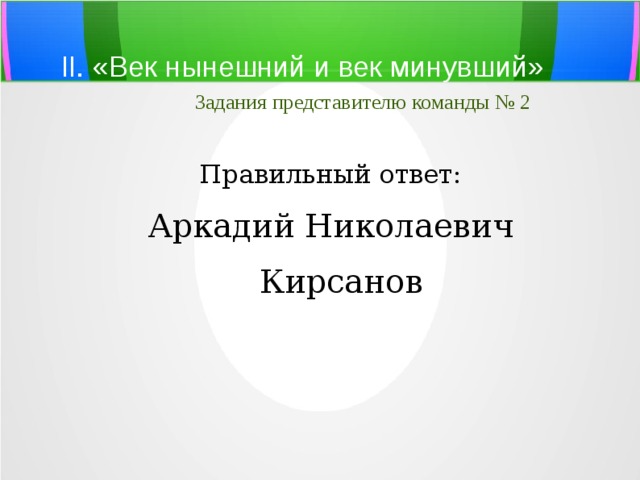 II. «Век нынешний и век минувший»   Задания представителю команды № 2 Правильный ответ: Аркадий Николаевич Кирсанов 