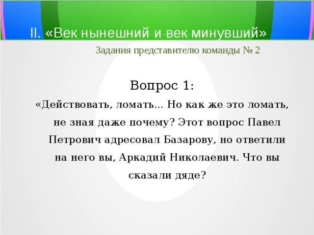 II. «Век нынешний и век минувший»   Задания представителю команды № 2 Вопрос 1: «Действовать, ломать... Но как же это ломать, не зная даже почему? Этот вопрос Павел Петрович адресовал Базарову, но ответили на него вы, Аркадий Ни­колаевич. Что вы сказали дяде? 