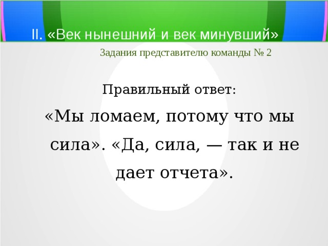 II. «Век нынешний и век минувший»   Задания представителю команды № 2 Правильный ответ: «Мы ломаем, потому что мы сила». «Да, сила, — так и не дает отчета». 