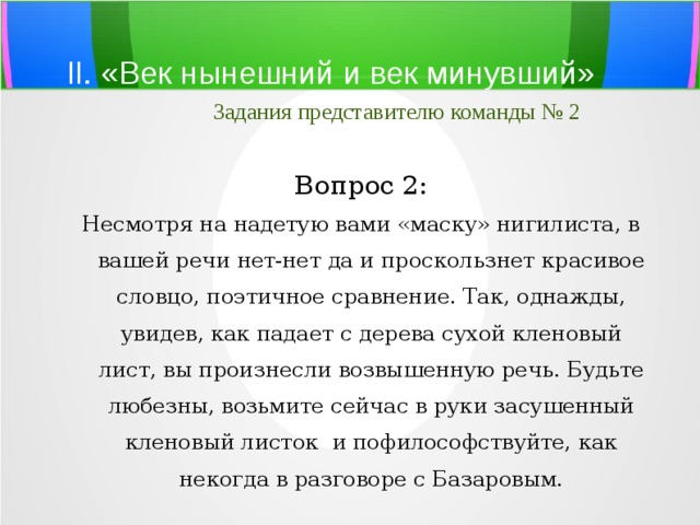 II. «Век нынешний и век минувший»   Задания представителю команды № 2 Вопрос 2: Несмотря на надетую вами «маску» нигилиста, в вашей речи нет-нет да и проскользнет красивое словцо, поэтичное сравнение. Так, однажды, увидев, как падает с дерева сухой кленовый лист, вы произнесли возвышенную речь. Будьте любезны, возьмите сейчас в руки засушенный кленовый листок и пофилософствуйте, как некогда в разговоре с Базаровым. 