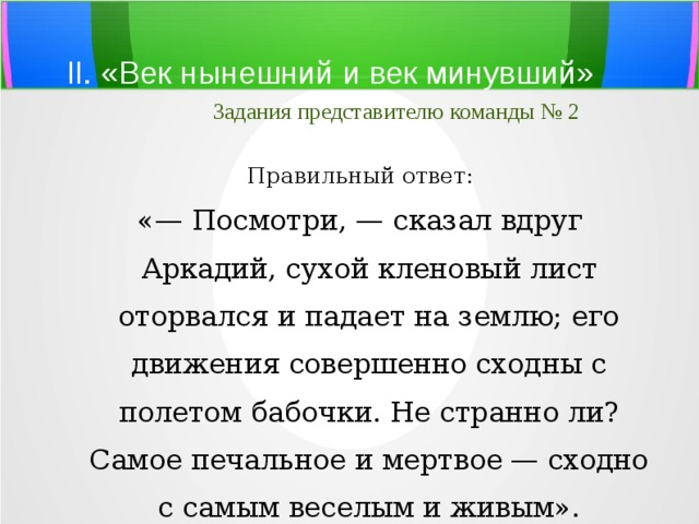 II. «Век нынешний и век минувший»   Задания представителю команды № 2 Правильный ответ: «— Посмотри, — сказал вдруг Аркадий, сухой кленовый лист оторвался и падает на землю; его движения совершенно сходны с полетом бабочки. Не странно ли? Самое печальное и мертвое — сходно с самым веселым и живым». 