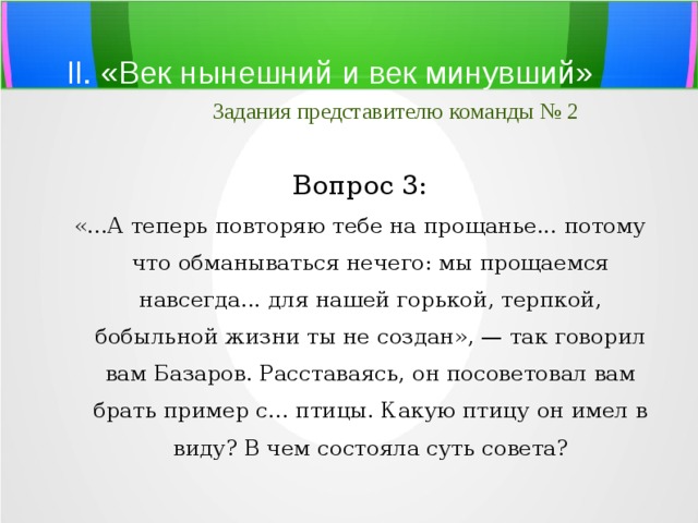 II. «Век нынешний и век минувший»   Задания представителю команды № 2 Вопрос 3: «...А теперь повторяю тебе на прощанье... потому что обманываться нечего: мы прощаемся навсегда... для нашей горькой, терпкой, бобыльной жизни ты не создан», — так говорил вам Базаров. Расставаясь, он посоветовал вам брать пример с... птицы. Какую птицу он имел в виду? В чем состояла суть совета? 