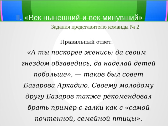 II. «Век нынешний и век минувший»   Задания представителю команды № 2 Правильный ответ: «А ты поскорее женись; да своим гнездом обзаведись, да наделай детей побольше», — таков был совет Базарова Аркадию. Своему молодому другу Базаров также рекомендовал брать пример с галки как с «самой почтенной, семейной птицы». 