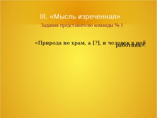 III. «Мысль изреченная»   Задания представителю команды № 1 «Природа не храм, а [?], и человек в ней работник». 