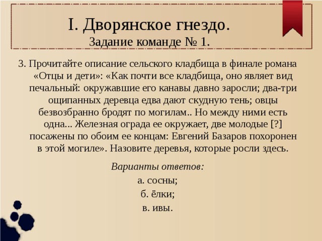 I. Дворянское гнездо.  Задание команде № 1. 3. Прочитайте описание сельского кладбища в финале романа «Отцы и дети»: «Как почти все кладбища, оно являет вид печальный: окружавшие его канавы давно заросли; два-три ощипанных деревца едва дают скудную тень; овцы безвозбранно бродят по могилам.. Но между ними есть одна... Железная ограда ее окружает, две молодые [?] посажены по обоим ее концам: Евгений Базаров похоронен в этой могиле». Назовите деревья, которые росли здесь. Варианты ответов: а. сосны; б. ёлки; в. ивы. 