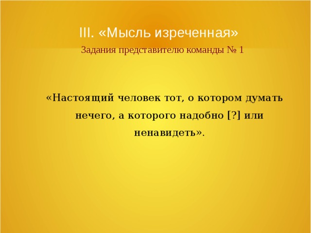 III. «Мысль изреченная»   Задания представителю команды № 1 «Настоящий человек тот, о котором думать нечего, а которого надобно [?] или ненавидеть». 