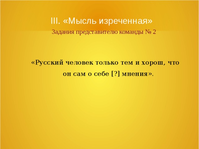 III. «Мысль изреченная»   Задания представителю команды № 2 «Русский человек только тем и хорош, что он сам о себе [?] мнения». 