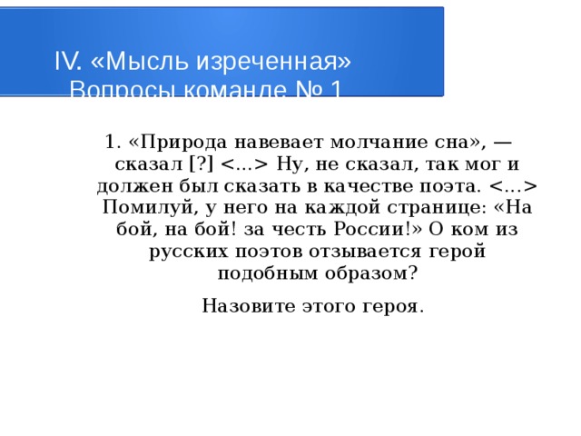 IV. «Мысль изреченная»   Вопросы команде № 1 1. «Природа навевает молчание сна», — сказал [?]  Ну, не сказал, так мог и должен был сказать в качестве поэта.  Помилуй, у него на каждой странице: «На бой, на бой! за честь России!» О ком из русских поэтов отзывается герой подобным образом?   Назовите этого героя. 