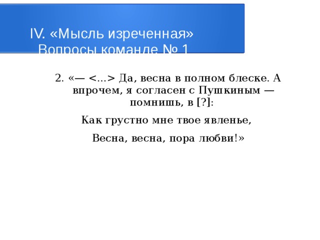 IV. «Мысль изреченная»   Вопросы команде № 1 2. «—  Да, весна в полном блеске. А впрочем, я согласен с Пушкиным — помнишь, в [?]: Как грустно мне твое явленье, Весна, весна, пора любви!» 