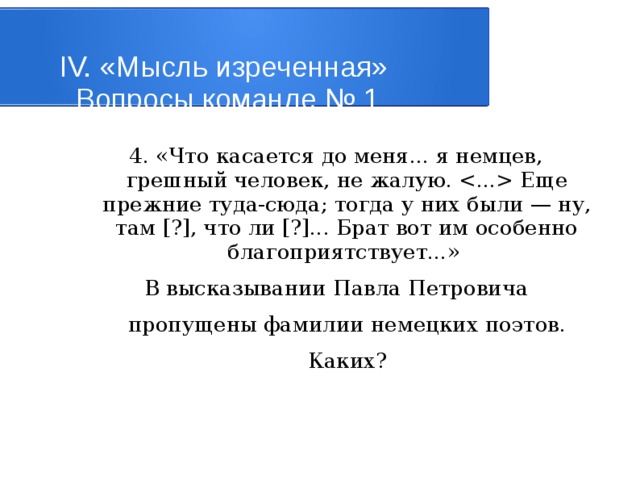 IV. «Мысль изреченная»   Вопросы команде № 1 4. «Что касается до меня... я немцев, грешный человек, не жалую.  Еще прежние туда-сюда; тогда у них были — ну, там [?], что ли [?]... Брат вот им особенно благоприятствует...» В высказывании Павла Петровича пропущены фамилии немецких поэтов. Каких? 