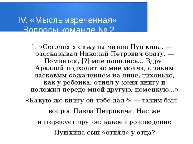 IV. «Мысль изреченная»   Вопросы команде № 2 1. «Сегодня я сижу да читаю Пушкина, — рассказывал Николай Петрович брату. — Помнится, [?] мне попались... Вдруг Аркадий подходит ко мне молча, с таким ласковым сожалением на лице, тихонько, как у ребенка, отнял у меня книгу и положил передо мной другую, немецкую...» «Какую же книгу он тебе дал?» — таким был вопрос Павла Петровича. Нас же интересует другое: какое произведение Пушкина сын «отнял» у отца? 