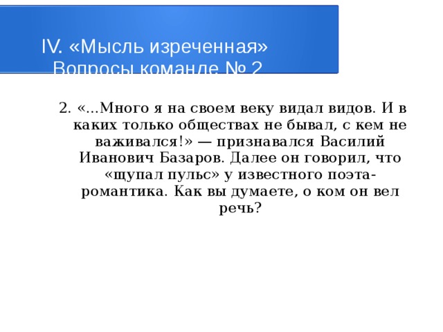 IV. «Мысль изреченная»   Вопросы команде № 2 2. «...Много я на своем веку видал видов. И в каких только обществах не бывал, с кем не важивался!» — признавался Василий Иванович Базаров. Далее он говорил, что «щупал пульс» у известного поэта-романтика. Как вы думаете, о ком он вел peчь? 