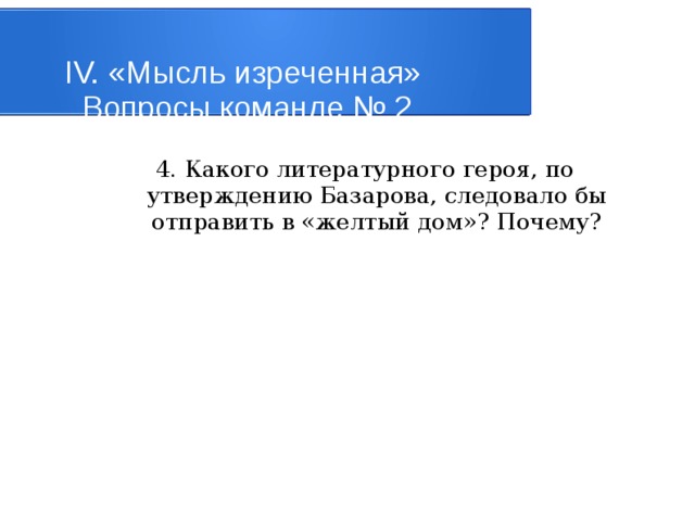 IV. «Мысль изреченная»   Вопросы команде № 2 4. Какого литературного героя, по утверждению Базарова, следовало бы отправить в «желтый дом»? Почему? 