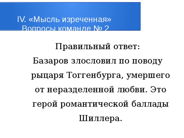 IV. «Мысль изреченная»   Вопросы команде № 2 Правильный ответ: Базаров злословил по поводу рыцаря Тоггенбурга, умершего от неразделенной любви. Это герой романтической баллады Шиллера. 