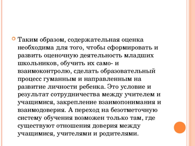 Таким образом, содержательная оценка необходима для того, чтобы сформировать и развить оценочную деятельность младших школьников, обучить их само- и взаимоконтролю, сделать образовательный процесс гуманным и направленным на развитие личности ребенка. Это условие и результат сотрудничества между учителем и учащимися, закрепление взаимопонимания и взаимодоверия. А переход на безотметочную систему обучения возможен только там, где существуют отношения доверия между учащимися, учителями и родителями. 