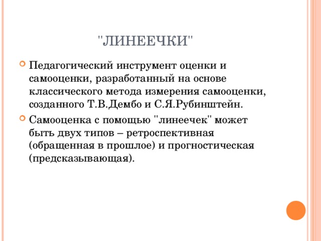 ''ЛИНЕЕЧКИ'' Педагогический инструмент оценки и самооценки, разработанный на основе классического метода измерения самооценки, созданного Т.В.Дембо и С.Я.Рубинштейн. Самооценка с помощью ''линеечек'' может быть двух типов – ретроспективная (обращенная в прошлое) и прогностическая (предсказывающая). 