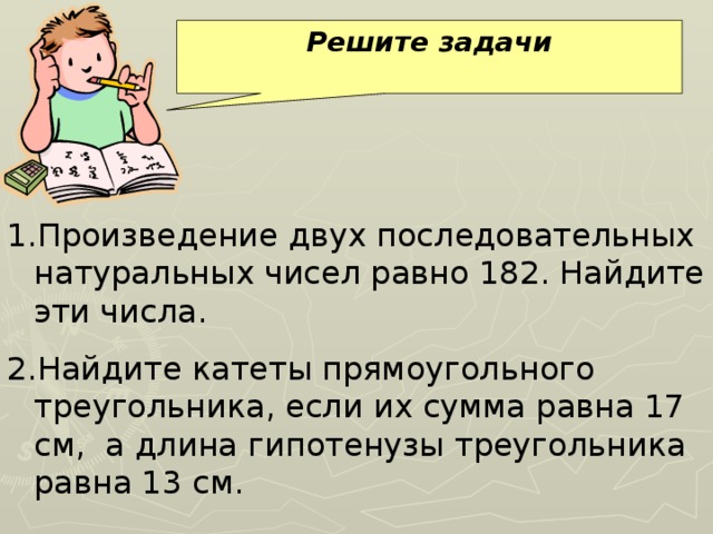 Решите задачи Произведение двух последовательных натуральных чисел равно 182. Найдите эти числа. Найдите катеты прямоугольного треугольника, если их сумма равна 17 см, а длина гипотенузы треугольника равна 13 см. 