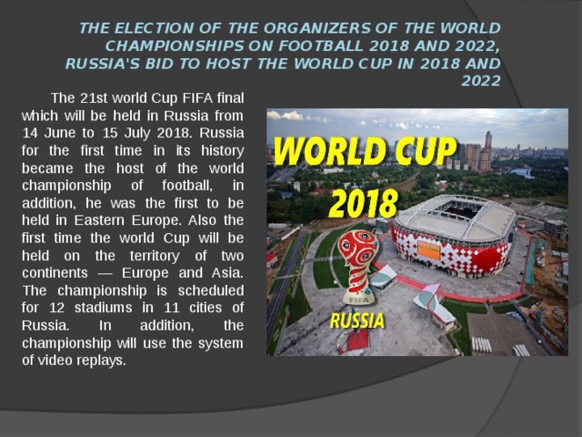 The election of the organizers of the world Championships on football 2018 and 2022, Russia's Bid to host the world Cup in 2018 and 2022  The 21st world Cup FIFA final which will be held in Russia from 14 June to 15 July 2018. Russia for the first time in its history became the host of the world championship of football, in addition, he was the first to be held in Eastern Europe. Also the first time the world Cup will be held on the territory of two continents — Europe and Asia. The championship is scheduled for 12 stadiums in 11 cities of Russia. In addition, the championship will use the system of video replays. 