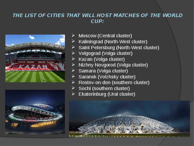 The list of cities that will host matches of the world Cup: Moscow (Central cluster) Kaliningrad (North-West cluster) Saint Petersburg (North-West cluster) Volgograd (Volga cluster) Kazan (Volga cluster) Nizhny Novgorod (Volga cluster) Samara (Volga cluster) Saransk (Volzhsky cluster) Rostov-on-don (southern cluster) Sochi (southern cluster) Ekaterinburg (Ural cluster) 