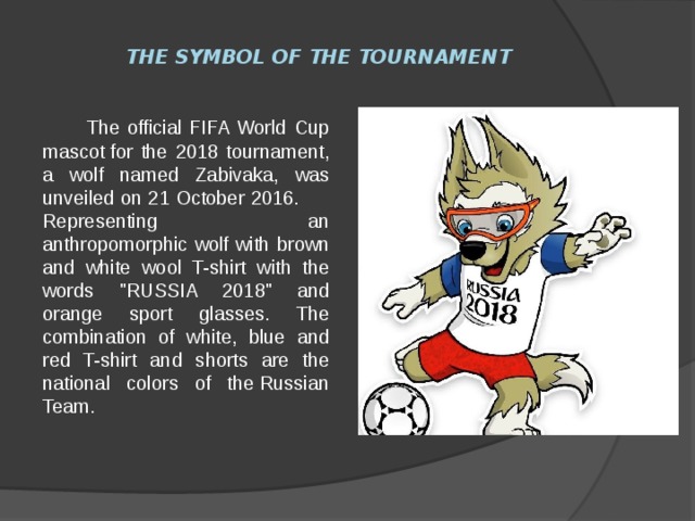 The symbol of the tournament  The official FIFA World Cup mascot for the 2018 tournament, a wolf named Zabivaka, was unveiled on 21 October 2016. Representing an anthropomorphic wolf with brown and white wool T-shirt with the words 