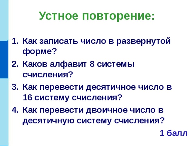 Устное повторение: Как записать число в развернутой форме? Каков алфавит 8 системы счисления? Как перевести десятичное число в 16 систему счисления? Как перевести двоичное число в десятичную систему счисления?  1 балл 