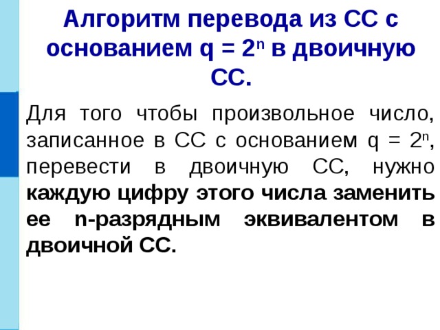 Алгоритм перевода из СС с основанием q = 2 n в двоичную СС. Для того чтобы произвольное число, записанное в СС с основанием q = 2 n , перевести в двоичную СС, нужно каждую цифру этого числа заменить ее n-разрядным эквивалентом в двоичной СС. 