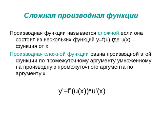 Сложная производная функции Производная функции называется сложной ,если она состоит из нескольких функций y=f(u) ,где u ( x ) – функция от x . Производная сложной функции равна производной этой функции по промежуточному аргументу умноженному на производную промежуточного аргумента по аргументу х.  y’=f’(u(x))*u’(x) 
