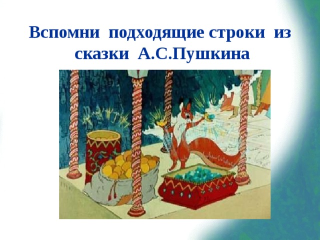 Вспомни подходящие строки из сказки А.С.Пушкина «Ель растёт перед дворцом,  А под ней хрустальный дом;  Белка там живёт ручная,  Да затейница какая!  Белка песенки поёт,  Да орешки всё грызёт,  А орешки не простые,  Всё скорлупки золотые,  Ядра — чистый изумруд;  Слуги белку стерегут».  