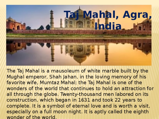 Taj Mahal, Agra, India The Taj Mahal is a mausoleum of white marble built by the Mughal emperor, Shah Jahan, in the loving memory of his favorite wife, Mumtaz Mahal; the Taj Mahal is one of the wonders of the world that continues to hold an attraction for all through the globe. Twenty-thousand men labored on its construction, which began in 1631 and took 22 years to complete. It is a symbol of eternal love and is worth a visit, especially on a full moon night. It is aptly called the eighth wonder of the world. 