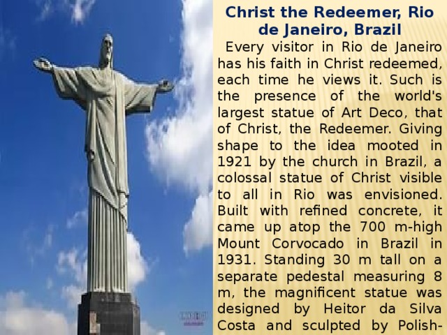 Christ the Redeemer, Rio de Janeiro, Brazil  Every visitor in Rio de Janeiro has his faith in Christ redeemed, each time he views it. Such is the presence of the world's largest statue of Art Deco, that of Christ, the Redeemer. Giving shape to the idea mooted in 1921 by the church in Brazil, a colossal statue of Christ visible to all in Rio was envisioned. Built with refined concrete, it came up atop the 700 m-high Mount Corvocado in Brazil in 1931. Standing 30 m tall on a separate pedestal measuring 8 m, the magnificent statue was designed by Heitor da Silva Costa and sculpted by Polish-French Paul Landowski. 