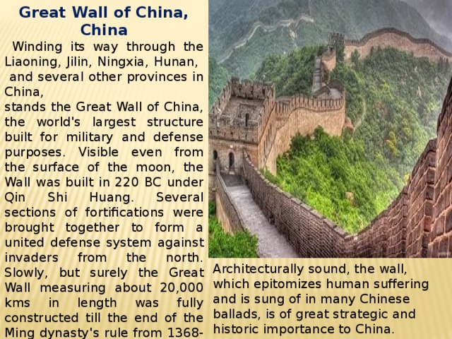 Great Wall of China, China  Winding its way through the Liaoning, Jilin, Ningxia, Hunan, and several other provinces in China, stands the Great Wall of China, the world's largest structure built for military and defense purposes. Visible even from the surface of the moon, the Wall was built in 220 BC under Qin Shi Huang. Several sections of fortifications were brought together to form a united defense system against invaders from the north. Slowly, but surely the Great Wall measuring about 20,000 kms in length was fully constructed till the end of the Ming dynasty's rule from 1368-1644.   Architecturally sound, the wall, which epitomizes human suffering and is sung of in many Chinese ballads, is of great strategic and historic importance to China. 