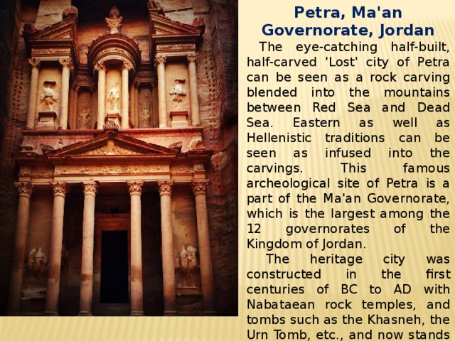 Petra, Ma'an Governorate, Jordan  The eye-catching half-built, half-carved 'Lost' city of Petra can be seen as a rock carving blended into the mountains between Red Sea and Dead Sea. Eastern as well as Hellenistic traditions can be seen as infused into the carvings. This famous archeological site of Petra is a part of the Ma'an Governorate, which is the largest among the 12 governorates of the Kingdom of Jordan.  The heritage city was constructed in the first centuries of BC to AD with Nabataean rock temples, and tombs such as the Khasneh, the Urn Tomb, etc., and now stands testimony to the great civilizations of yore. 