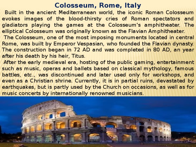 Colosseum, Rome, Italy  Built in the ancient Mediterranean world, the iconic Roman Colosseum evokes images of the blood-thirsty cries of Roman spectators and gladiators playing the games at the Colosseum's amphitheater. The elliptical Colosseum was originally known as the Flavian Amphitheater.  The Colosseum, one of the most imposing monuments located in central Rome, was built by Emperor Vespasian, who founded the Flavian dynasty. The construction began in 72 AD and was completed in 80 AD, an year after his death by his heir, Titus.  After the early medieval era, hosting of the public gaming, entertainment such as music, operas and ballets based on classical mythology, famous battles, etc., was discontinued and later used only for workshops, and even as a Christian shrine. Currently, it is in partial ruins, devastated by earthquakes, but is partly used by the Church on occasions, as well as for music concerts by internationally renowned musicians. 