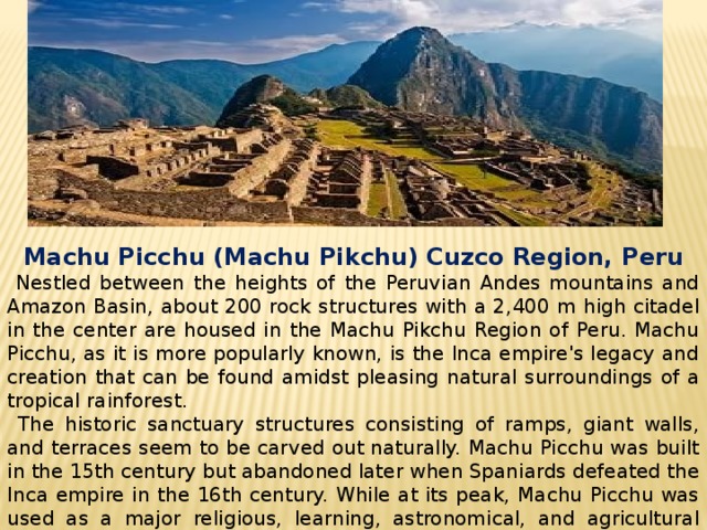   Machu Picchu (Machu Pikchu) Cuzco Region, Peru  Nestled between the heights of the Peruvian Andes mountains and Amazon Basin, about 200 rock structures with a 2,400 m high citadel in the center are housed in the Machu Pikchu Region of Peru. Machu Picchu, as it is more popularly known, is the Inca empire's legacy and creation that can be found amidst pleasing natural surroundings of a tropical rainforest.  The historic sanctuary structures consisting of ramps, giant walls, and terraces seem to be carved out naturally. Machu Picchu was built in the 15th century but abandoned later when Spaniards defeated the Inca empire in the 16th century. While at its peak, Machu Picchu was used as a major religious, learning, astronomical, and agricultural center; and now, it is a major tourist attraction in Peru. 