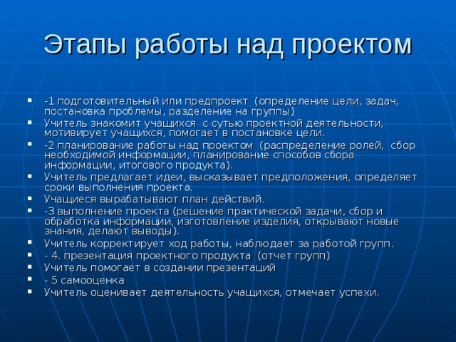 -1 подготовительный или предпроект (определение цели, задач, постановка проблемы, разделение на группы) Учитель знакомит учащихся с сутью проектной деятельности, мотивирует учащихся, помогает в постановке цели. -2 планирование работы над проектом (распределение ролей, сбор необходимой информации, планирование способов сбора информации, итогового продукта). Учитель предлагает идеи, высказывает предположения, определяет сроки выполнения проекта. Учащиеся вырабатывают план действий. -3 выполнение проекта (решение практической задачи, сбор и обработка информации, изготовление изделия, открывают новые знания, делают выводы). Учитель корректирует ход работы, наблюдает за работой групп. - 4. презентация проектного продукта (отчет групп) Учитель помогает в создании презентаций - 5 самооценка Учитель оценивает деятельность учащихся, отмечает успехи. 