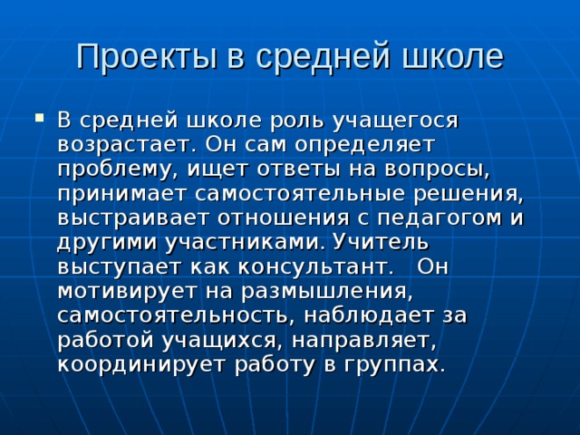 В средней школе роль учащегося возрастает. Он сам определяет проблему, ищет ответы на вопросы, принимает самостоятельные решения, выстраивает отношения с педагогом и другими участниками. Учитель выступает как консультант. Он мотивирует на размышления, самостоятельность, наблюдает за работой учащихся, направляет, координирует работу в группах. 