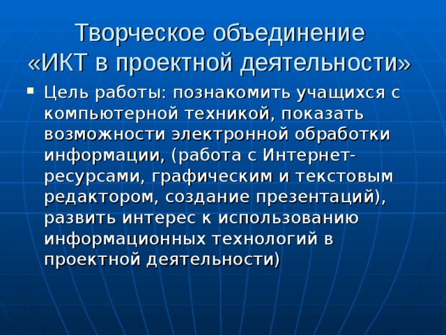 Творческое объединение  «ИКТ в проектной деятельности» Цель работы: познакомить учащихся с компьютерной техникой, показать возможности электронной обработки информации, (работа с Интернет-ресурсами, графическим и текстовым редактором, создание презентаций), развить интерес к использованию информационных технологий в проектной деятельности) 