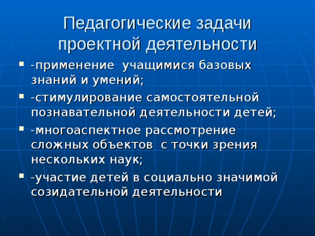 Педагогические задачи проектной деятельности -применение учащимися базовых знаний и умений; -стимулирование самостоятельной познавательной деятельности детей; -многоаспектное рассмотрение сложных объектов с точки зрения нескольких наук; -участие детей в социально значимой созидательной деятельности 