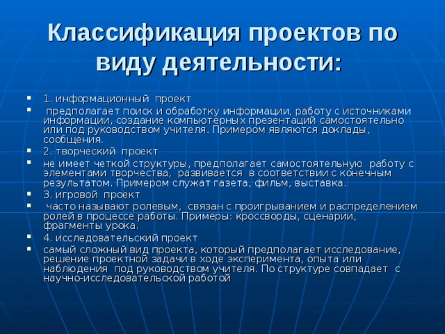 Классификация проектов по виду деятельности: 1. информационный проект  предполагает поиск и обработку информации, работу с источниками информации, создание компьютерных презентаций самостоятельно или под руководством учителя. Примером являются доклады, сообщения. 2. творческий проект не имеет четкой структуры, предполагает самостоятельную работу с элементами творчества, развивается в соответствии с конечным результатом. Примером служат газета, фильм, выставка. 3. игровой проект  часто называют ролевым, связан с проигрыванием и распределением ролей в процессе работы. Примеры: кроссворды, сценарии, фрагменты урока. 4. исследовательский проект самый сложный вид проекта, который предполагает исследование, решение проектной задачи в ходе эксперимента, опыта или наблюдения под руководством учителя. По структуре совпадает с научно-исследовательской работой 