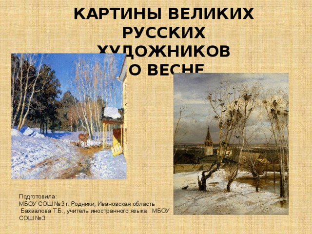 КАРТИНЫ ВЕЛИКИХ РУССКИХ ХУДОЖНИКОВ  О ВЕСНЕ     Подготовила: МБОУ СОШ №3 г. Родники, Ивановская область  Бахвалова Т.Б., учитель иностранного языка МБОУ СОШ №3 