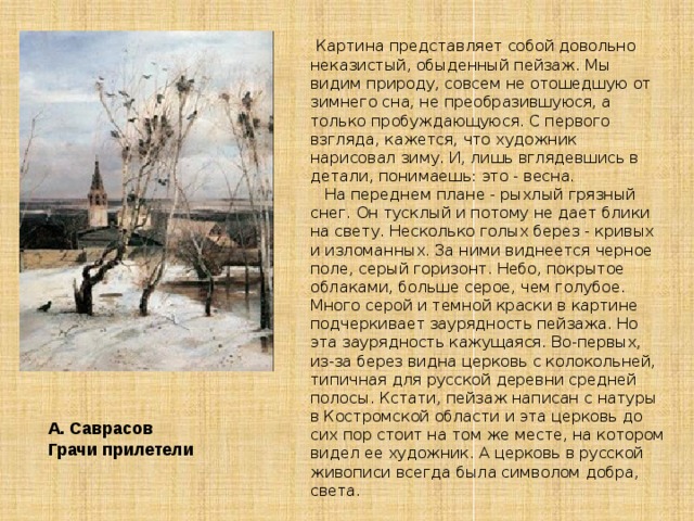     Картина представляет собой довольно неказистый, обыденный пейзаж. Мы видим природу, совсем не отошедшую от зимнего сна, не преобразившуюся, а только пробуждающуюся. С первого взгляда, кажется, что художник нарисовал зиму. И, лишь вглядевшись в детали, понимаешь: это - весна.     На переднем плане - рыхлый грязный снег. Он тусклый и потому не дает блики на свету. Несколько голых берез - кривых и изломанных. За ними виднеется черное поле, серый горизонт. Небо, покрытое облаками, больше серое, чем голубое. Много серой и темной краски в картине подчеркивает заурядность пейзажа. Но эта заурядность кажущаяся. Во-первых, из-за берез видна церковь с колокольней, типичная для русской деревни средней полосы. Кстати, пейзаж написан с натуры в Костромской области и эта церковь до сих пор стоит на том же месте, на котором видел ее художник. А церковь в русской живописи всегда была символом добра, света. А. Саврасов Грачи прилетели 