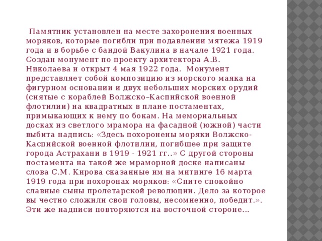  Памятник установлен на месте захоронения военных моряков, которые погибли при подавлении мятежа 1919 года и в борьбе с бандой Вакулина в начале 1921 года. Создан монумент по проекту архитектора А.В. Николаева и открыт 4 мая 1922 года. Монумент представляет собой композицию из морского маяка на фигурном основании и двух небольших морских орудий (снятые с кораблей Волжско–Каспийской военной флотилии) на квадратных в плане постаментах, примыкающих к нему по бокам. На мемориальных досках из светлого мрамора на фасадной (южной) части выбита надпись: «Здесь похоронены моряки Волжско-Каспийской военной флотилии, погибшее при защите города Астрахани в 1919 - 1921 гг..» С другой стороны постамента на такой же мраморной доске написаны слова С.М. Кирова сказанные им на митинге 16 марта 1919 года при похоронах моряков: «Спите спокойно славные сыны пролетарской революции. Дело за которое вы честно сложили свои головы, несомненно, победит.». Эти же надписи повторяются на восточной стороне... 