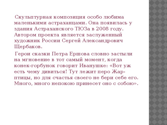  Скульптурная композиция особо любима маленькими астраханцами. Она появилась у здания Астраханского ТЮЗа в 2008 году. Автором проекта является заслуженный художник России Сергей Александрович Щербаков.  Герои сказки Петра Ершова словно застыли на мгновение в тот самый момент, когда конек-горбунок говорит Иванушке: «Вот уж есть чему дивиться! Тут лежит перо Жар-птицы, но для счастья своего не бери себе его. Много, много непокою принесет оно с собою». 